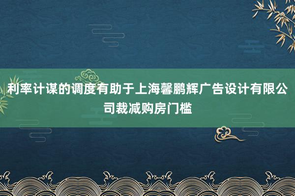 利率计谋的调度有助于上海馨鹏辉广告设计有限公司裁减购房门槛